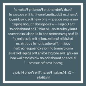 Noah Webster, the Founding Father of American Education, knew that the success of our entire society — and even the preaching of the Gospel — was dependent upon proper family education. He said: “The foundation of all free government and of all social order must be laid in families and in the discipline of youth…The education of youth is an employment of more consequence than making laws and preaching the gospel because it lays the foundation on which both law and gospel rest for success…" – Dr. Marshall Foster, The World History Institute